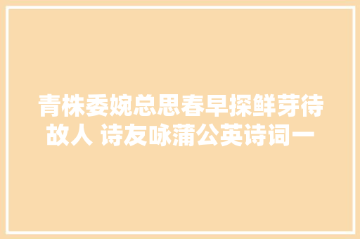 青株委婉总思春早探鲜芽待故人 诗友咏蒲公英诗词一