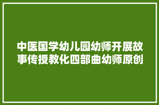 中医国学幼儿园幼师开展故事传授教化四部曲幼师原创操作法分享