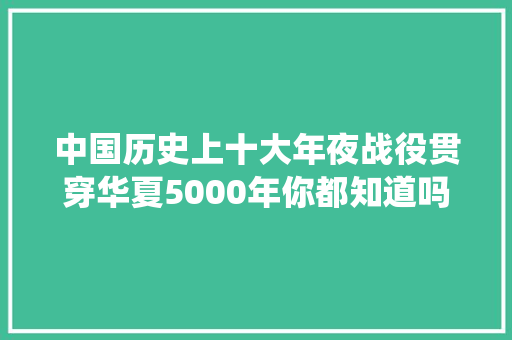 中国历史上十大年夜战役贯穿华夏5000年你都知道吗你应该知道