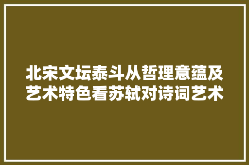 北宋文坛泰斗从哲理意蕴及艺术特色看苏轼对诗词艺术成长的影响