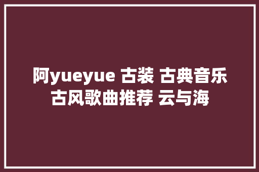 阿yueyue 古装 古典音乐古风歌曲推荐 云与海