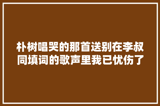 朴树唱哭的那首送别在李叔同填词的歌声里我已忧伤了