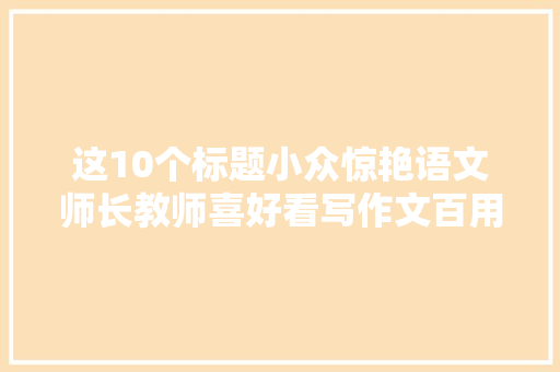 这10个标题小众惊艳语文师长教师喜好看写作文百用不腻