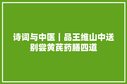 诗词与中医｜品王维山中送别尝黄芪药膳四道