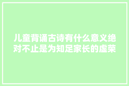 儿童背诵古诗有什么意义绝对不止是为知足家长的虚荣心而背的
