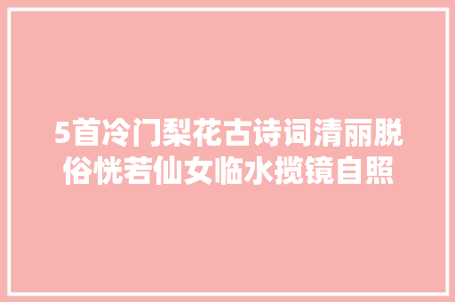 5首冷门梨花古诗词清丽脱俗恍若仙女临水揽镜自照