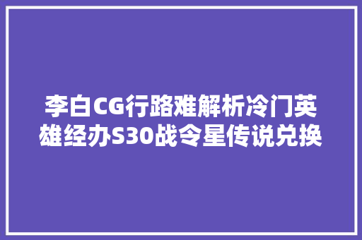 李白CG行路难解析冷门英雄经办S30战令星传说兑换更改