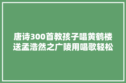 唐诗300首教孩子唱黄鹤楼送孟浩然之广陵用唱歌轻松背古诗