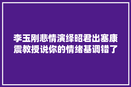 李玉刚悲情演绎昭君出塞康震教授说你的情绪基调错了