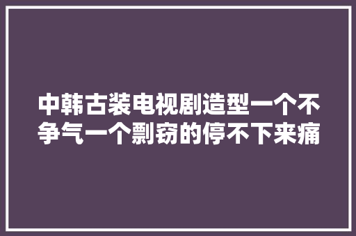中韩古装电视剧造型一个不争气一个剽窃的停不下来痛批痛心