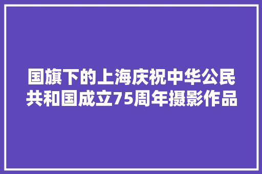 国旗下的上海庆祝中华公民共和国成立75周年摄影作品不雅赏