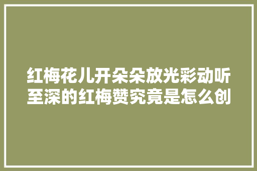 红梅花儿开朵朵放光彩动听至深的红梅赞究竟是怎么创作的