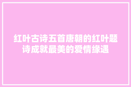 红叶古诗五首唐朝的红叶题诗成就最美的爱情缘遇