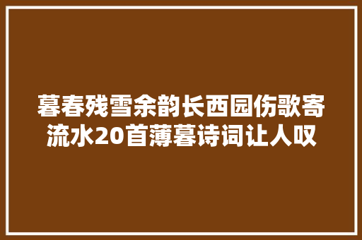 暮春残雪余韵长西园伤歌寄流水20首薄暮诗词让人叹为不雅观止