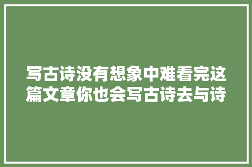 写古诗没有想象中难看完这篇文章你也会写古诗去与诗圣比肩吧