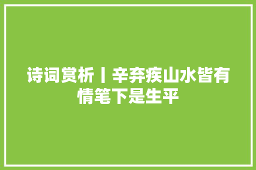 诗词赏析丨辛弃疾山水皆有情笔下是生平 诗词赏析丨辛弃疾山水皆有情笔下是生平