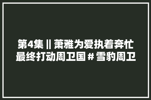 第4集‖萧雅为爱执着奔忙最终打动周卫国＃雪豹周卫国经