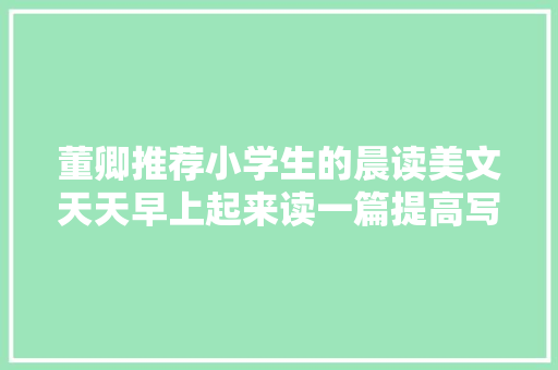 董卿推荐小学生的晨读美文天天早上起来读一篇提高写作水平