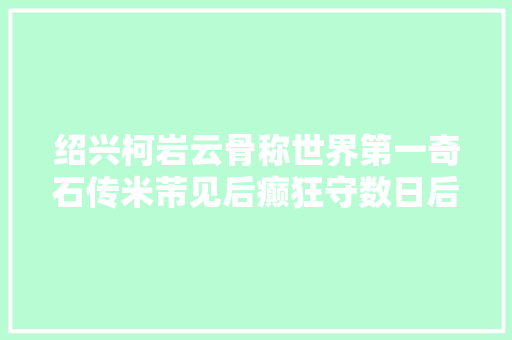 绍兴柯岩云骨称世界第一奇石传米芾见后癫狂守数日后方归