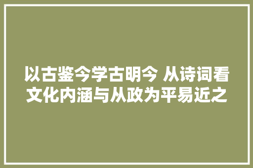 以古鉴今学古明今 从诗词看文化内涵与从政为平易近之道