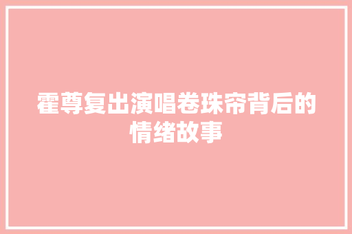 霍尊复出演唱卷珠帘背后的情绪故事