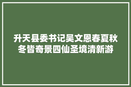 升天县委书记吴文恩春夏秋冬皆奇景四仙圣境清新游