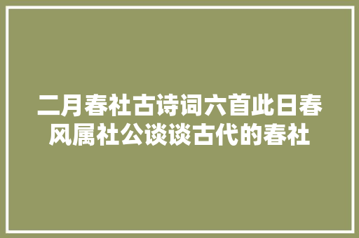 二月春社古诗词六首此日春风属社公谈谈古代的春社
