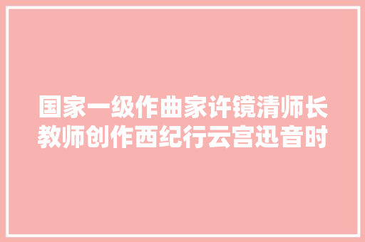 国家一级作曲家许镜清师长教师创作西纪行云宫迅音时也面临各类艰难