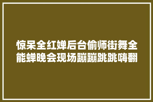 惊呆全红婵后台偷师街舞全能蝉晚会现场蹦蹦跳跳嗨翻天