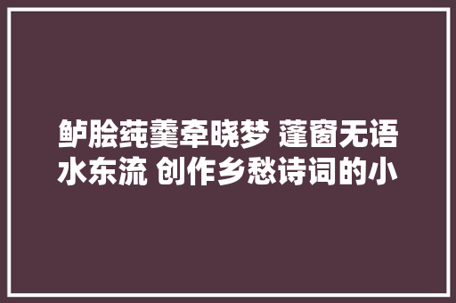 鲈脍莼羹牵晓梦 蓬窗无语水东流 创作乡愁诗词的小技巧