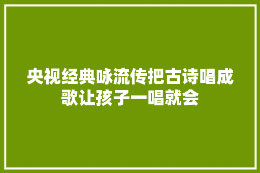 央视经典咏流传把古诗唱成歌让孩子一唱就会