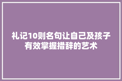 礼记10则名句让自己及孩子有效掌握措辞的艺术