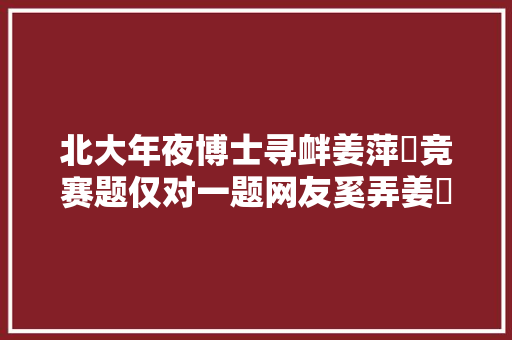 北大年夜博士寻衅姜萍‍竞赛题仅对一题网友奚弄姜⁠萍完胜