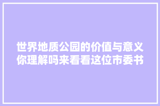 世界地质公园的价值与意义你理解吗来看看这位市委书记的专题讲座内容信息量很大年夜