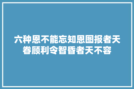 六种恩不能忘知恩图报者天眷顾利令智昏者天不容