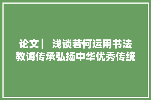 论文 ▏浅谈若何运用书法教诲传承弘扬中华优秀传统文化