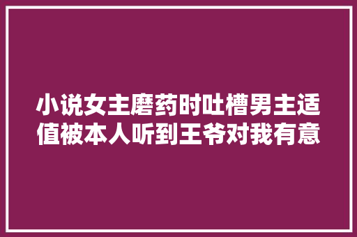 小说女主磨药时吐槽男主适值被本人听到王爷对我有意见