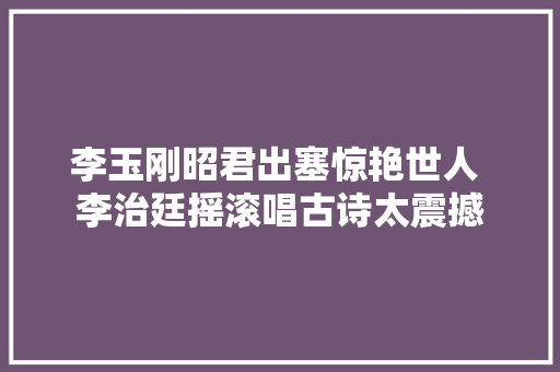 李玉刚昭君出塞惊艳世人 李治廷摇滚唱古诗太震撼