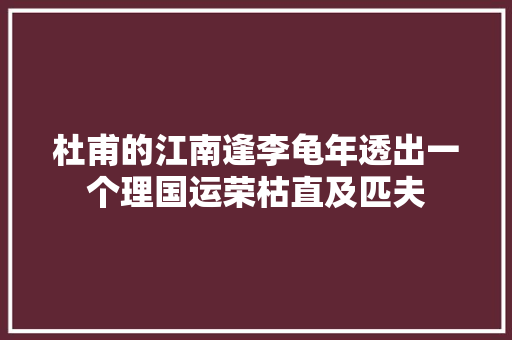 杜甫的江南逢李龟年透出一个理国运荣枯直及匹夫