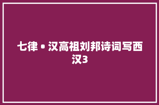 七律 • 汉高祖刘邦诗词写西汉3