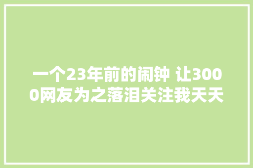 一个23年前的闹钟 让3000网友为之落泪关注我天天