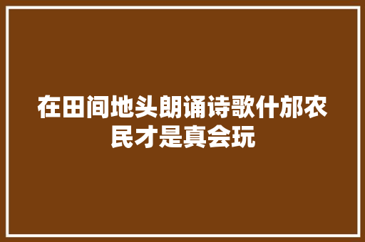 在田间地头朗诵诗歌什邡农民才是真会玩
