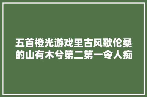 五首橙光游戏里古风歌伦桑的山有木兮第二第一令人痴醉