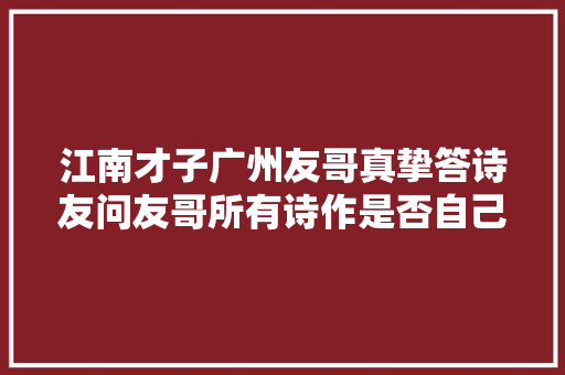江南才子广州友哥真挚答诗友问友哥所有诗作是否自己原创