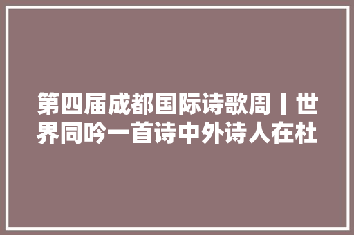 第四届成都国际诗歌周丨世界同吟一首诗中外诗人在杜甫草堂集结朗诵