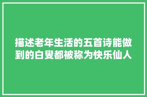 描述老年生活的五首诗能做到的白叟都被称为快乐仙人