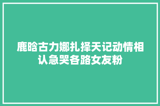 鹿晗古力娜扎择天记动情相认急哭各路女友粉