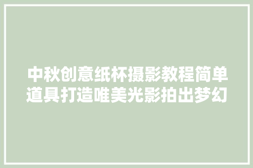 中秋创意纸杯摄影教程简单道具打造唯美光影拍出梦幻氛围