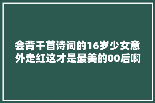 会背千首诗词的16岁少女意外走红这才是最美的00后啊