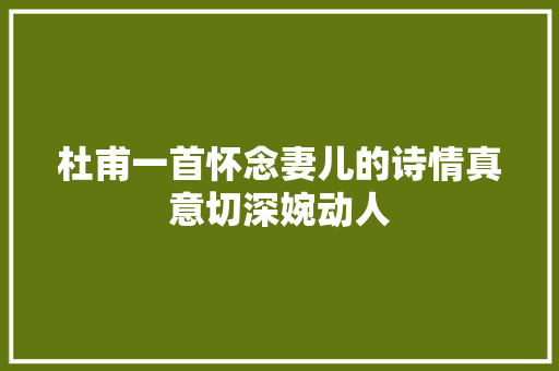 杜甫一首怀念妻儿的诗情真意切深婉动人